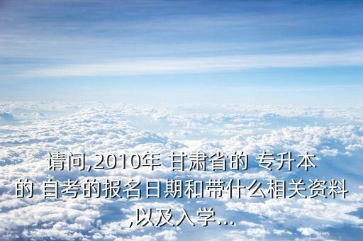 請(qǐng)問(wèn),2010年 甘肅省的 專(zhuān)升本的 自考的報(bào)名日期和帶什么相關(guān)資料,以及入學(xué)...