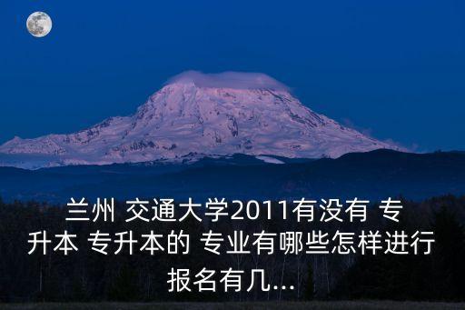  蘭州 交通大學(xué)2011有沒(méi)有 專升本 專升本的 專業(yè)有哪些怎樣進(jìn)行報(bào)名有幾...