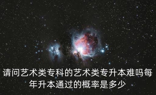 請問藝術(shù)類?？频乃囆g(shù)類專升本難嗎每年升本通過的概率是多少