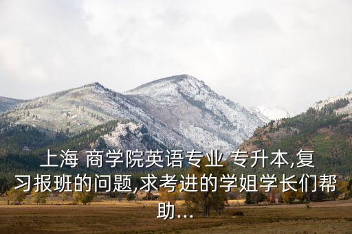  上海 商學(xué)院英語專業(yè) 專升本,復(fù)習(xí)報(bào)班的問題,求考進(jìn)的學(xué)姐學(xué)長們幫助...
