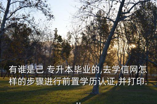 有誰是已 專升本畢業(yè)的,去學信網(wǎng)怎樣的步驟進行前置學歷認證,并打印...