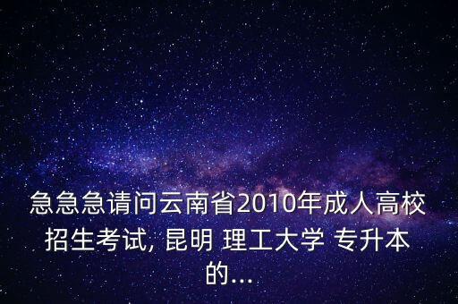 急急急請問云南省2010年成人高校招生考試, 昆明 理工大學 專升本的...
