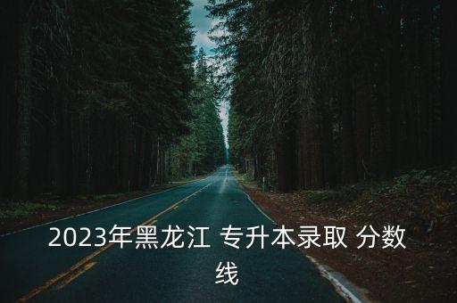 2023年黑龍江 專升本錄取 分?jǐn)?shù)線