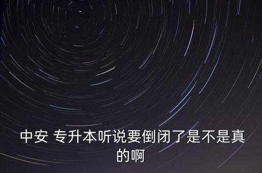  中安 專升本聽說要倒閉了是不是真的啊