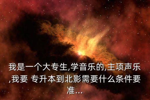 我是一個(gè)大專(zhuān)生,學(xué)音樂(lè)的,主項(xiàng)聲樂(lè),我要 專(zhuān)升本到北影需要什么條件要準(zhǔn)...