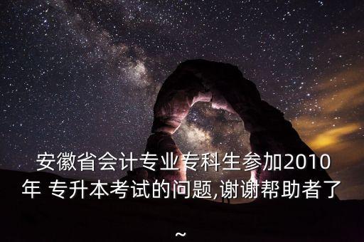  安徽省會(huì)計(jì)專(zhuān)業(yè)專(zhuān)科生參加2010年 專(zhuān)升本考試的問(wèn)題,謝謝幫助者了~
