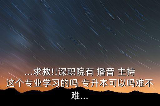 ...求救!!深職院有 播音 主持這個(gè)專業(yè)學(xué)習(xí)的嗎 專升本可以嗎難不難...