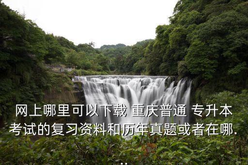 網(wǎng)上哪里可以下載 重慶普通 專升本考試的復習資料和歷年真題或者在哪...