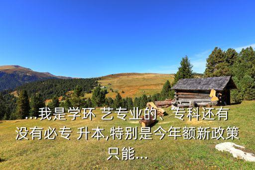 ...我是學(xué)環(huán) 藝專業(yè)的、?？七€有沒有必專 升本,特別是今年額新政策只能...