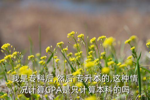 我是?？坪?然后 專升本的,這種情況計(jì)算GPA是只計(jì)算本科的嗎