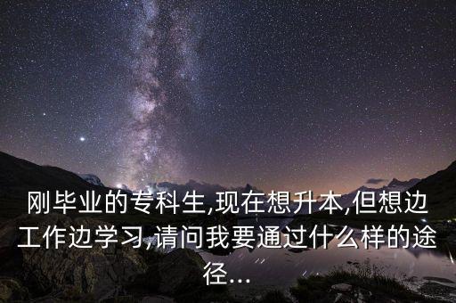 剛畢業(yè)的?？粕?現(xiàn)在想升本,但想邊工作邊學(xué)習(xí),請問我要通過什么樣的途徑...