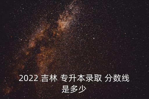吉林專升本歷年分?jǐn)?shù)線是多少,2022吉林專升本分?jǐn)?shù)線