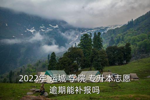 2022年 運城 學院 專升本志愿逾期能補報嗎
