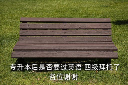 專升本后是否要過(guò)英語(yǔ) 四級(jí)拜托了各位謝謝