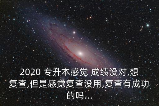 2020 專升本感覺 成績沒對,想復(fù)查,但是感覺復(fù)查沒用,復(fù)查有成功的嗎...