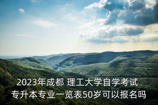 2023年成都 理工大學自學考試 專升本專業(yè)一覽表50歲可以報名嗎