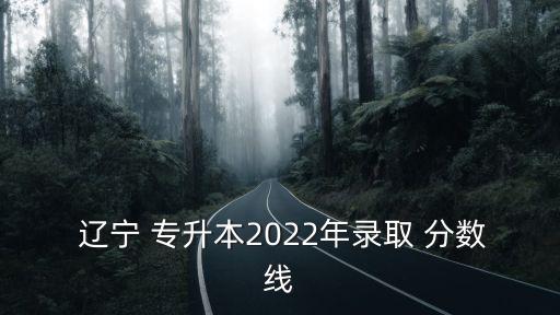  遼寧 專升本2022年錄取 分?jǐn)?shù)線