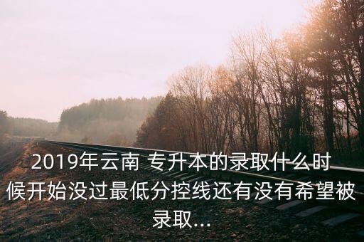 2019年云南 專升本的錄取什么時(shí)候開始沒過最低分控線還有沒有希望被錄取...