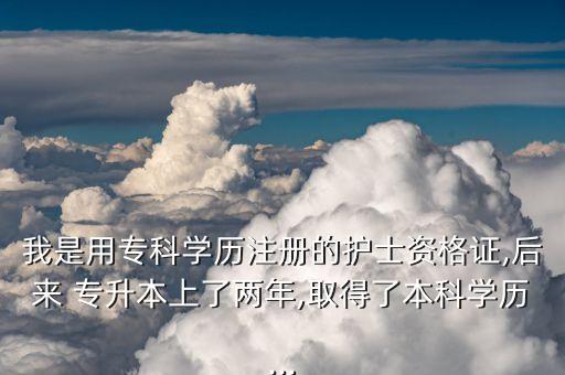 我是用專科學歷注冊的護士資格證,后來 專升本上了兩年,取得了本科學歷...
