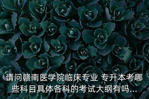 請問贛南醫(yī)學(xué)院臨床專業(yè) 專升本考哪些科目具體各科的考試大綱有嗎...