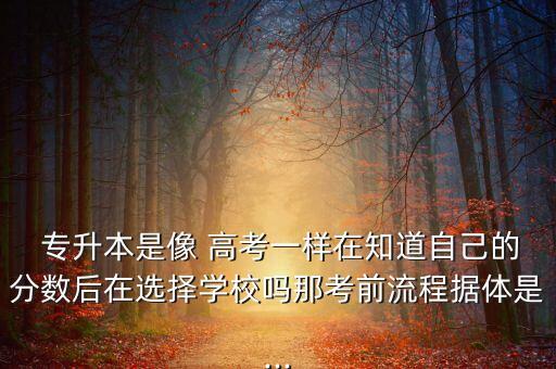  專升本是像 高考一樣在知道自己的分數(shù)后在選擇學(xué)校嗎那考前流程據(jù)體是...