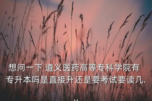 想問(wèn)一下 遵義醫(yī)藥高等專科學(xué)院有 專升本嗎是直接升還是要考試要讀幾...