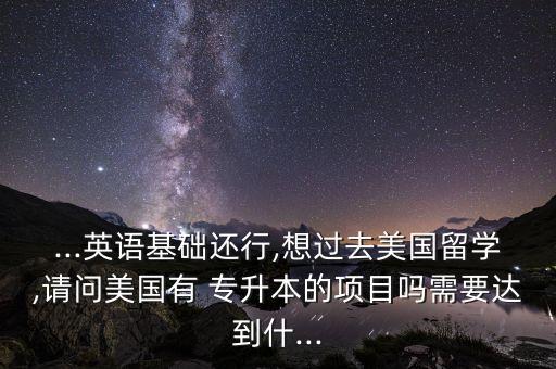 ...英語基礎(chǔ)還行,想過去美國留學(xué),請(qǐng)問美國有 專升本的項(xiàng)目嗎需要達(dá)到什...