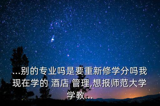...別的專(zhuān)業(yè)嗎是要重新修學(xué)分嗎我現(xiàn)在學(xué)的 酒店 管理,想報(bào)師范大學(xué)學(xué)教...