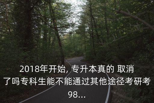 2018年開始, 專升本真的 取消了嗎專科生能不能通過其他途徑考研考98...