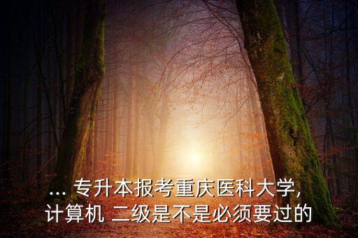 ... 專升本報考重慶醫(yī)科大學, 計算機 二級是不是必須要過的