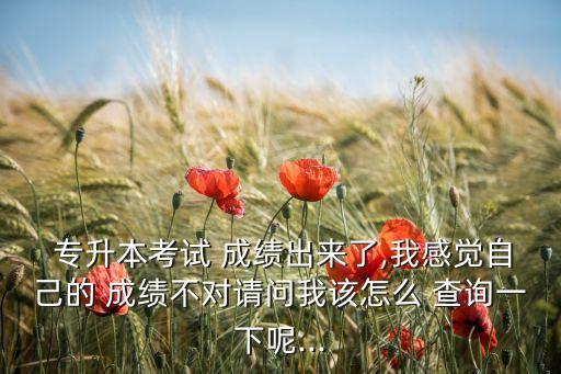  專升本考試 成績(jī)出來了,我感覺自己的 成績(jī)不對(duì)請(qǐng)問我該怎么 查詢一下呢...