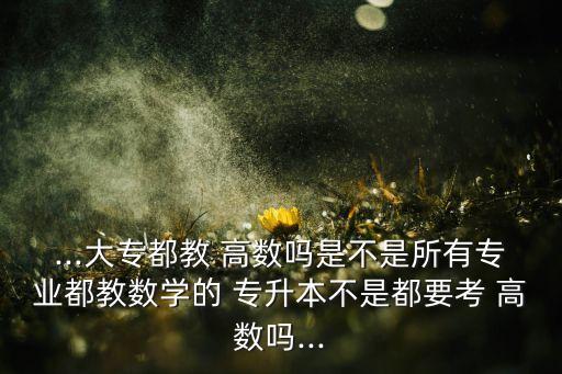 ...大專(zhuān)都教 高數(shù)嗎是不是所有專(zhuān)業(yè)都教數(shù)學(xué)的 專(zhuān)升本不是都要考 高數(shù)嗎...