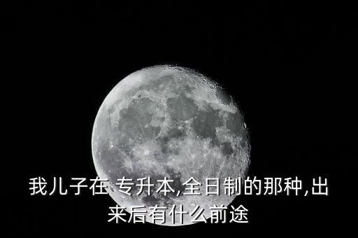 我兒子在 專升本,全日制的那種,出來(lái)后有什么前途