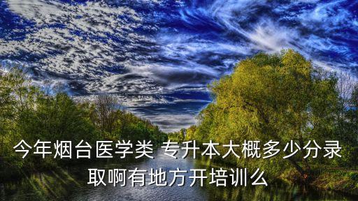 今年煙臺醫(yī)學類 專升本大概多少分錄取啊有地方開培訓么