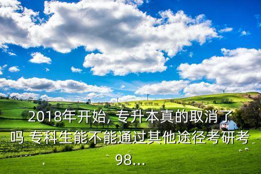 2018年開始, 專升本真的取消了嗎 ?？粕懿荒芡ㄟ^其他途徑考研考98...
