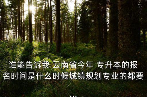 誰(shuí)能告訴我 云南省今年 專(zhuān)升本的報(bào)名時(shí)間是什么時(shí)候城鎮(zhèn)規(guī)劃專(zhuān)業(yè)的都要...