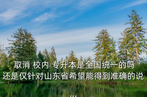  取消 校內(nèi) 專升本是全國統(tǒng)一的嗎還是僅針對山東省希望能得到準確的說...