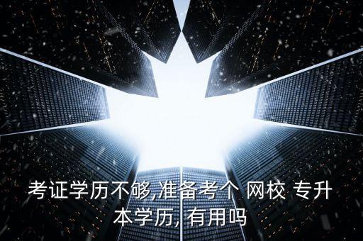 考證學歷不夠,準備考個 網(wǎng)校 專升本學歷, 有用嗎