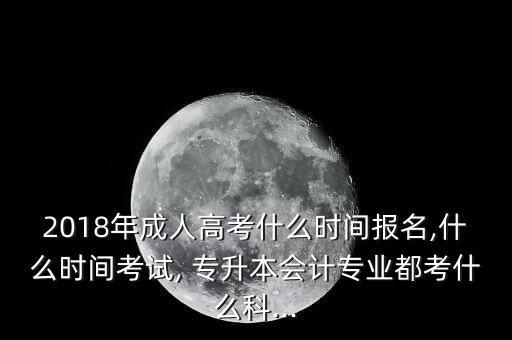 2018年成人高考什么時(shí)間報(bào)名,什么時(shí)間考試, 專升本會計(jì)專業(yè)都考什么科...