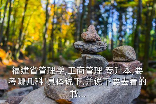 福建省管理學(xué),工商管理 專升本,要考哪幾科!具體說下,并說下要去看的書...