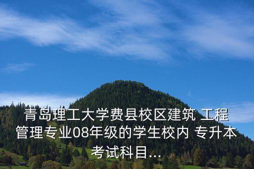  青島理工大學(xué)費(fèi)縣校區(qū)建筑 工程 管理專業(yè)08年級(jí)的學(xué)生校內(nèi) 專升本考試科目...
