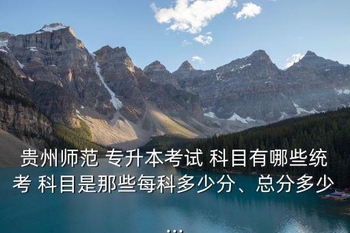 貴州師范 專升本考試 科目有哪些統(tǒng)考 科目是那些每科多少分、總分多少...