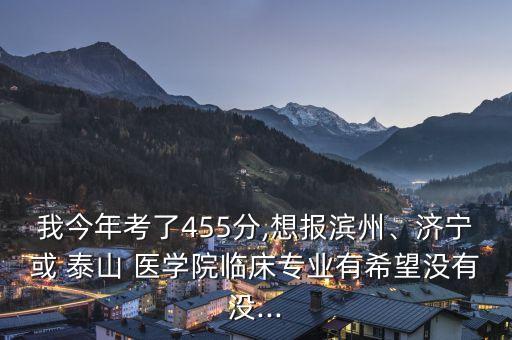我今年考了455分,想報濱州、濟寧或 泰山 醫(yī)學院臨床專業(yè)有希望沒有沒...