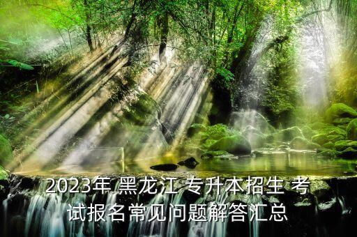 2023年 黑龍江 專(zhuān)升本招生 考試報(bào)名常見(jiàn)問(wèn)題解答匯總