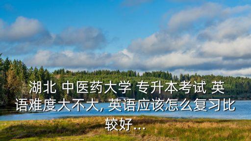  湖北 中醫(yī)藥大學 專升本考試 英語難度大不大, 英語應該怎么復習比較好...