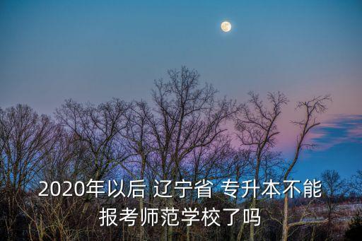 2020年以后 遼寧省 專升本不能報考師范學校了嗎