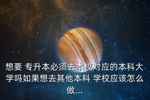 想要 專升本必須去本校對(duì)應(yīng)的本科大學(xué)嗎如果想去其他本科 學(xué)校應(yīng)該怎么做...
