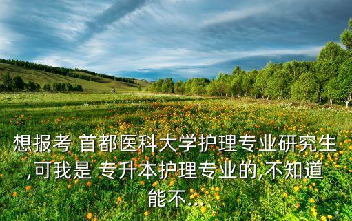 想報(bào)考 首都醫(yī)科大學(xué)護(hù)理專(zhuān)業(yè)研究生,可我是 專(zhuān)升本護(hù)理專(zhuān)業(yè)的,不知道能不...