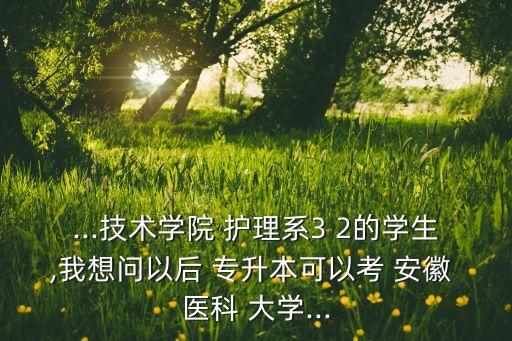 ...技術(shù)學(xué)院 護(hù)理系3 2的學(xué)生,我想問以后 專升本可以考 安徽 醫(yī)科 大學(xué)...
