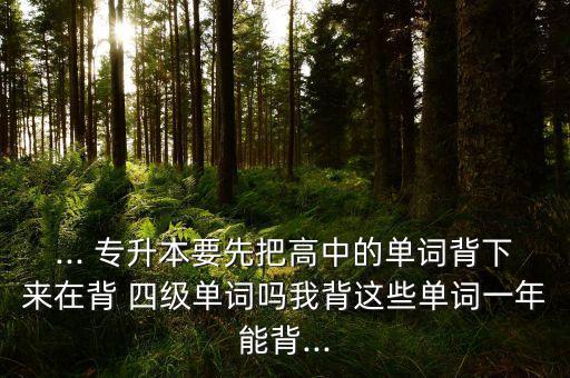 ... 專升本要先把高中的單詞背下來(lái)在背 四級(jí)單詞嗎我背這些單詞一年能背...